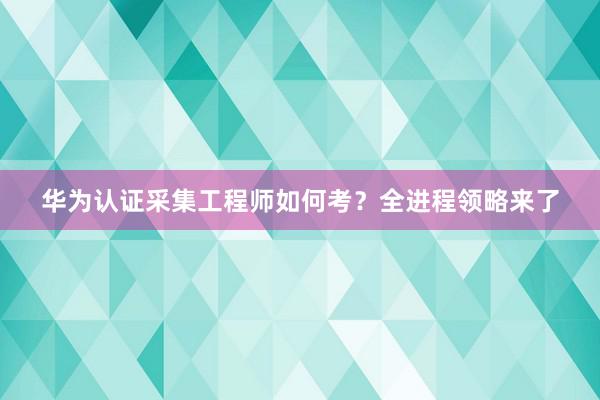 华为认证采集工程师如何考？全进程领略来了