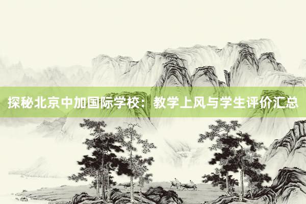 探秘北京中加国际学校：教学上风与学生评价汇总